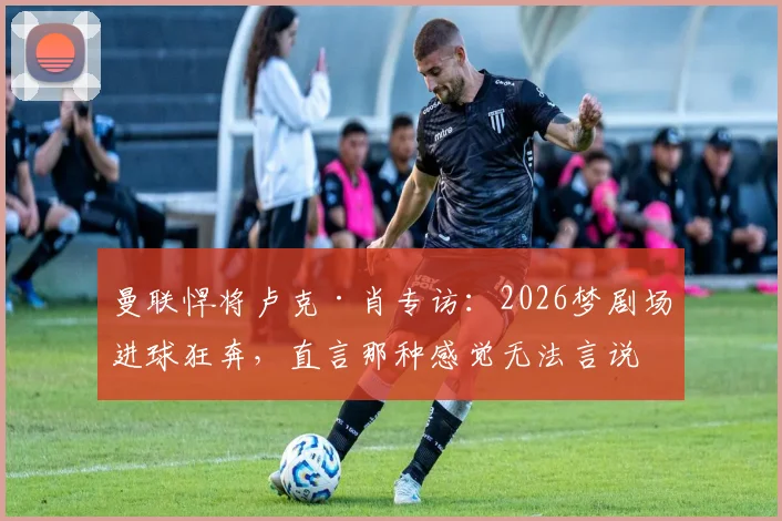 曼联悍将卢克·肖专访：2026梦剧场进球狂奔，直言那种感觉无法言说，只为红魔而战