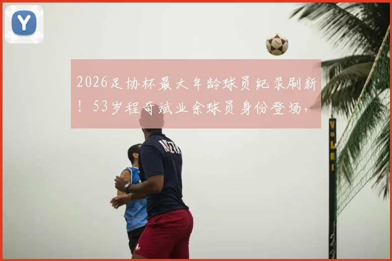 2026足协杯最大年龄球员纪录刷新！53岁程奇斌业余球员身份登场，高龄球员状态保持秘诀解析