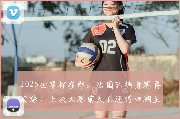 2026世界杯在即，法国队热身赛再输球？上次大赛前失利还得回溯至2010年输给国足