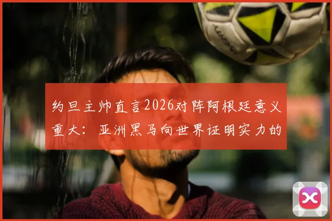 约旦主帅直言2026对阵阿根廷意义重大：亚洲黑马向世界证明实力的绝佳舞台