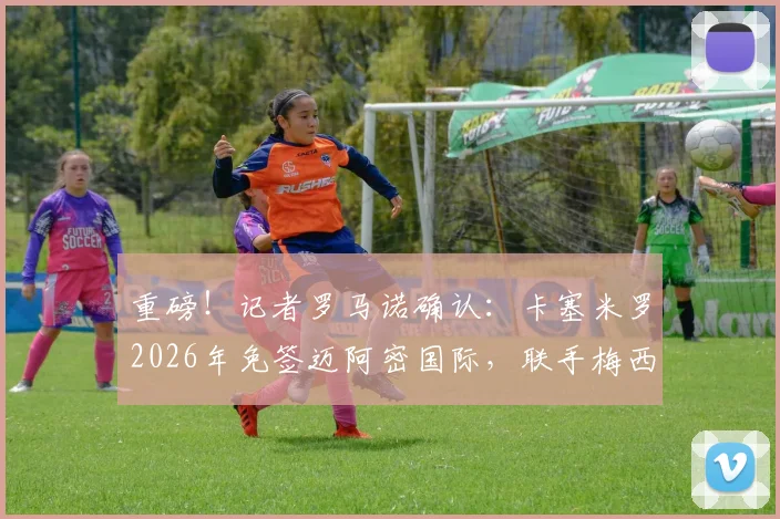 重磅!记者罗马诺确认:卡塞米罗2026年免签迈阿密国际,联手梅西组梦幻中场