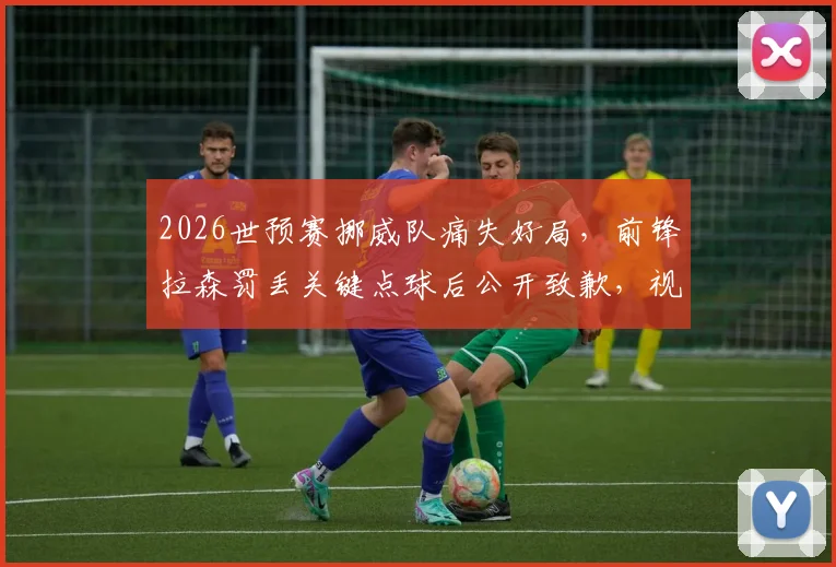 2026世预赛挪威队痛失好局,前锋拉森罚丢关键点球后公开致歉,视频回放与出线形势深度分析