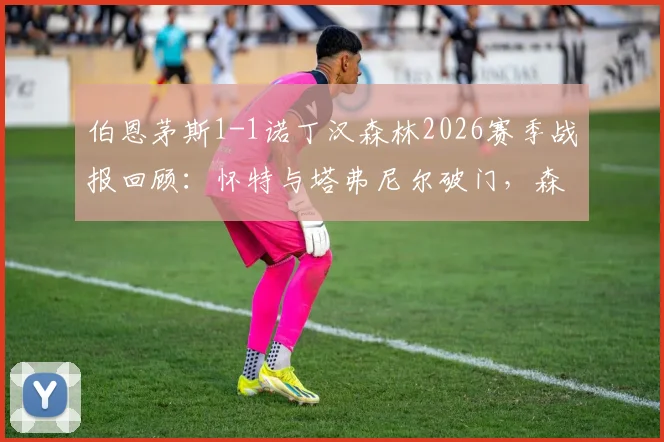 伯恩茅斯1-1诺丁汉森林2026赛季战报回顾:怀特与塔弗尼尔破门,森林客场抢分锁定第六名席位关键分析