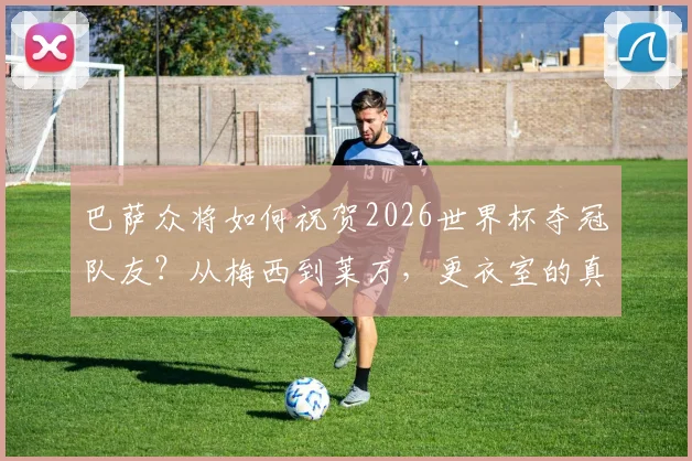 巴萨众将如何祝贺2026世界杯夺冠队友？从梅西到莱万，更衣室的真诚祝福全记录