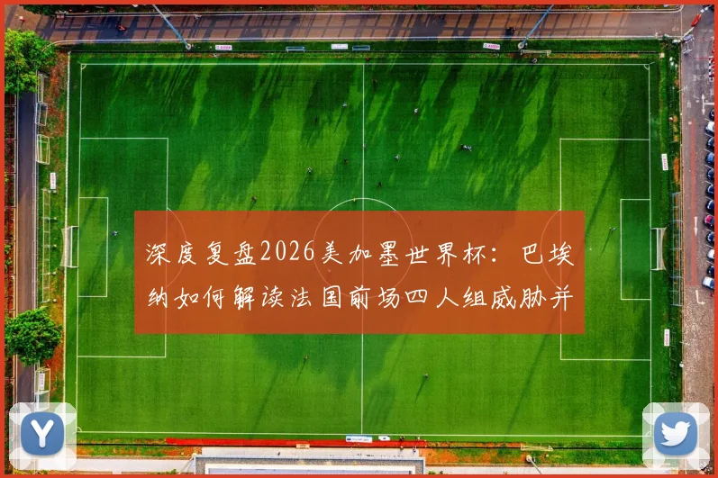 深度复盘2026美加墨世界杯：巴埃纳如何解读法国前场四人组威胁并制定控球战术