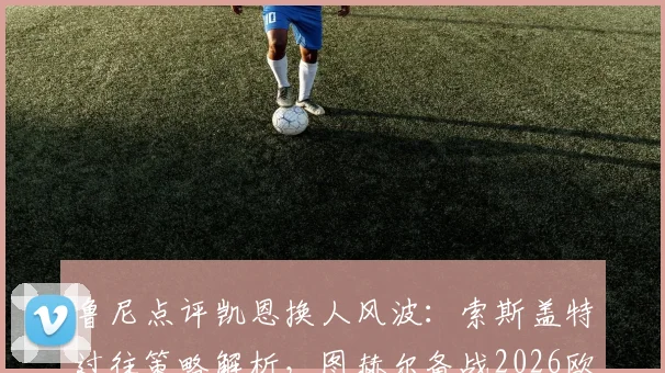 鲁尼点评凯恩换人风波:索斯盖特过往策略解析,图赫尔备战2026欧洲杯需谨慎