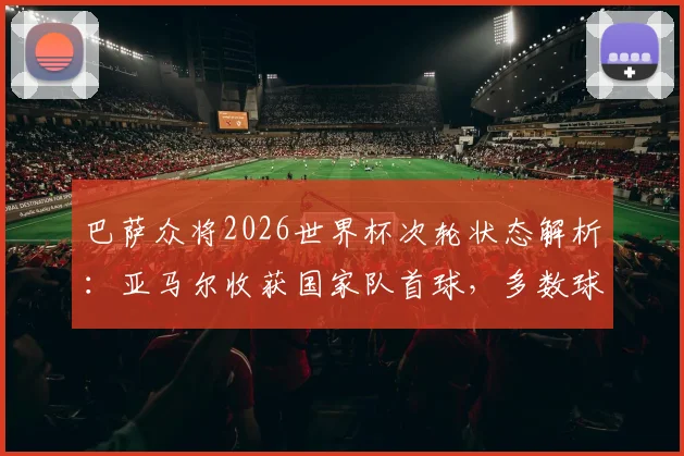 巴萨众将2026世界杯次轮状态解析:亚马尔收获国家队首球,多数球员表现未达预期