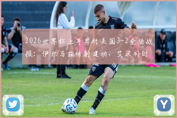 2026世界杯土耳其对美国3-2全场战报:伊尔马兹传射建功,艾汉补时绝杀逆转比赛,附全场录像集锦回顾