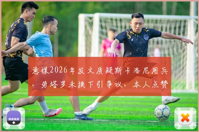 意媒2026年发文质疑斯卡洛尼用兵，劳塔罗未换下引争议，本人点赞回应引关注