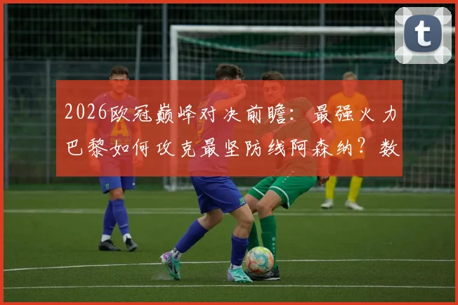 2026欧冠巅峰对决前瞻：最强火力巴黎如何攻克最坚防线阿森纳？数据战术全解析
