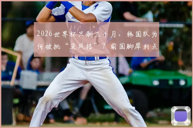 2026世界杯只剩三个月,韩国队为何被批“没风格”?前国脚犀利点评洪明甫执教