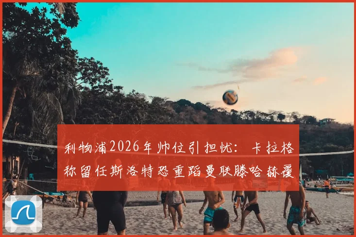 利物浦2026年帅位引担忧：卡拉格称留任斯洛特恐重蹈曼联滕哈赫覆辙，深度解析主帅去留关键
