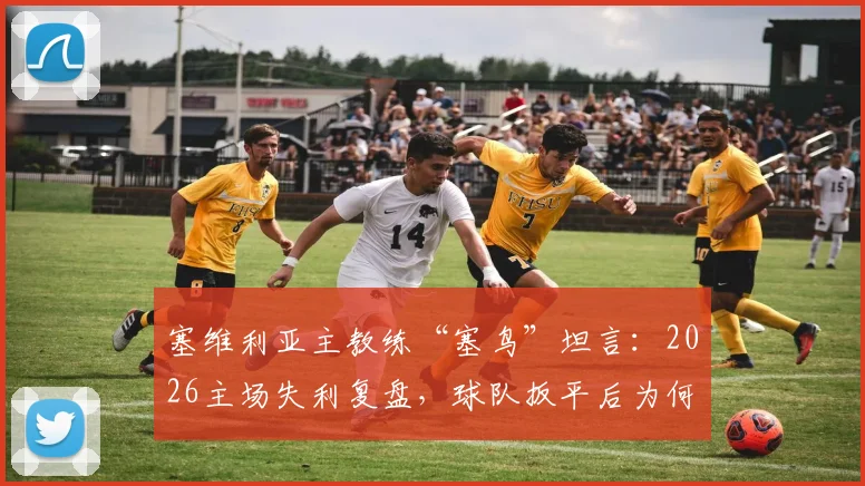 塞维利亚主教练“塞鸟”坦言:2026主场失利复盘,球队扳平后为何再丢两球?