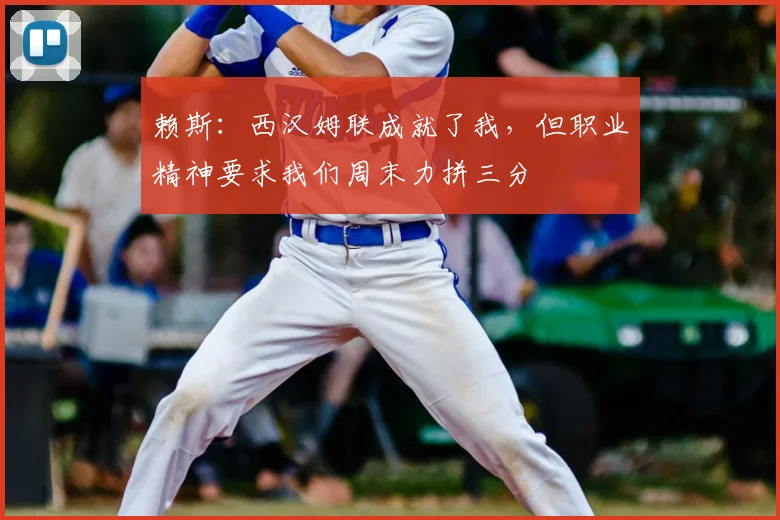 赖斯:西汉姆联成就了我,但职业精神要求我们周末力拼三分