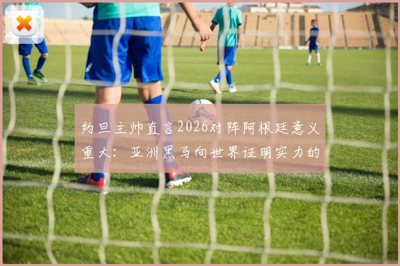 约旦主帅直言2026对阵阿根廷意义重大:亚洲黑马向世界证明实力的绝佳舞台