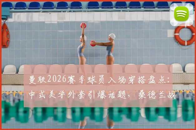 曼联2026赛季球员入场穿搭盘点：中式美学外套引爆话题，桑德兰战前细节全解析