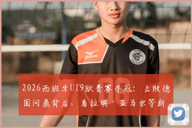 2026西班牙U19欧青赛夺冠：击败德国问鼎背后，看拉明·亚马尔等新星如何闪耀，对世界杯半决赛有何启示
